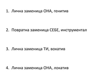 1. Лична заменица ОНА, генитив
2. Повратна заменица СЕБЕ, инструментал
3. Лична заменица ТИ, вокатив
4. Лична заменица ОНА, локатив
 