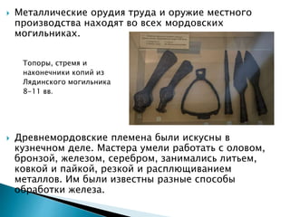  Металлические орудия труда и оружие местного
производства находят во всех мордовских
могильниках.
Топоры, стремя и
наконечники копий из
Лядинского могильника
8-11 вв.
 Древнемордовские племена были искусны в
кузнечном деле. Мастера умели работать с оловом,
бронзой, железом, серебром, занимались литьем,
ковкой и пайкой, резкой и расплющиванием
металлов. Им были известны разные способы
обработки железа.
 
