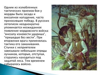 Одним из излюбленных
тактических приемов боя у
мордвы была засада и
внезапное нападение, часто
приносившие победу. В русских
летописях неоднократно
упоминается неожиданное
появление мордовского войска:
"внезапу изневести удариша",
"пришедше без вести". При
вторжении врага применялась
тактика его заманивания.
Стычки с неприятелем
завязывали небольшие отряды
лучников, которые, отступая,
старались находиться под
защитой леса. Тем временем
собиралось войско.
 