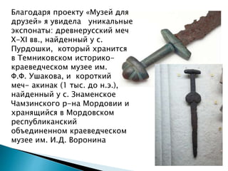 Благодаря проекту «Музей для
друзей» я увидела уникальные
экспонаты: древнерусский меч
X-XI вв., найденный у с.
Пурдошки, который хранится
в Темниковском историко-
краеведческом музее им.
Ф.Ф. Ушакова, и короткий
меч- акинак (1 тыс. до н.э.),
найденный у с. Знаменское
Чамзинского р-на Мордовии и
хранящийся в Мордовском
республиканский
объединенном краеведческом
музее им. И.Д. Воронина
 