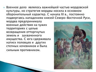  Военное дело являлось важнейшей частью мордовской
культуры, но стратегия мордвы носила в основном
оборонительный характер. С начала XI в., постоянно
подвергаясь нападениям князей Северо-Восточной Руси,
мордва предпринимала
военные действия на чужих
территориях с целью
возвращения отторгнутых
земель и захваченного
имущества. С юга сдерживала
натиск половцев и других
степных кочевников и была
сильным противником.
 