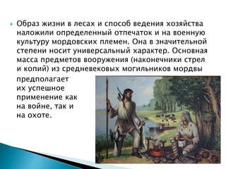  Образ жизни в лесах и способ ведения хозяйства
наложили определенный отпечаток и на военную
культуру мордовских племен. Она в значительной
степени носит универсальный характер. Основная
масса предметов вооружения (наконечники стрел
и копий) из средневековых могильников мордвы
предполагает
их успешное
применение как
на войне, так и
на охоте.
 