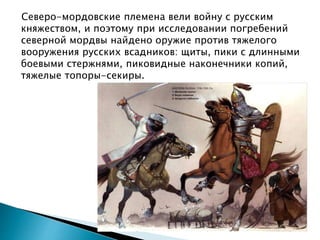 Северо-мордовские племена вели войну с русским
княжеством, и поэтому при исследовании погребений
северной мордвы найдено оружие против тяжелого
вооружения русских всадников: щиты, пики с длинными
боевыми стержнями, пиковидные наконечники копий,
тяжелые топоры-секиры.
 