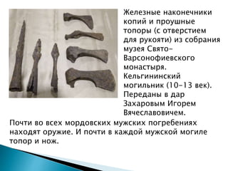 Железные наконечники
копий и проушные
топоры (с отверстием
для рукояти) из собрания
музея Свято-
Варсонофиевского
монастыря.
Кельгининский
могильник (10-13 век).
Переданы в дар
Захаровым Игорем
Вячеславовичем.
Почти во всех мордовских мужских погребениях
находят оружие. И почти в каждой мужской могиле
топор и нож.
 