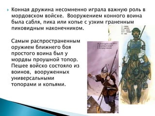  Конная дружина несомненно играла важную роль в
мордовском войске. Вооружением конного воина
была сабля, пика или копье с узким граненным
пиковидным наконечником.
Самым распространенным
оружием ближнего боя
простого воина был у
мордвы проушной топор.
Пешее войско состояло из
воинов, вооруженных
универсальными
топорами и копьями.
 