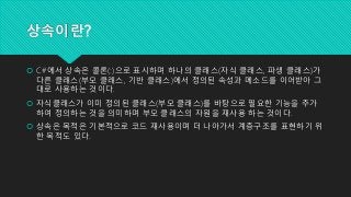 상속이란?
 C#에서 상속은 콜론(:)으로 표시하며 하나의 클래스(자식 클래스, 파생 클래스)가
다른 클래스(부모 클래스, 기반 클래스)에서 정의된 속성과 메소드를 이어받아 그
대로 사용하는 것이다.
 자식클래스가 이미 정의된 클래스(부모 클래스)를 바탕으로 필요한 기능을 추가
하여 정의하는 것을 의미하며 부모 클래스의 자원을 재사용 하는 것이다.
 상속은 목적은 기본적으로 코드 재사용이며 더 나아가서 계층구조를 표현하기 위
한 목적도 있다.
 