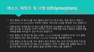 메소드 재정의 및 다형성(Polymorphism)
 부모 클래스의 메소드를 자식 클래스에서 다시 정의 하는 것을 메소드 재정의
(Method Overriding)라고 부르며 다형성 기반으로 코딩할 때 흔히 쓰는 방법이다.
 다형성이란 상위클래스의 메소드를 재정의한 서브클래스의 메소드가 다양한 형
태로 표시될 수 있음을 이야기 하지만 나아가 객체지향 프로그래밍의 흐름제어를
객체를 통해 처리할 수 있는 하나의 방법이다.
 부모 클래스의 재정의 될 메소드에는 virtual 키워드를 사용해야 하며, 자식 클래
스의 재정의 되는 메소드에서는 override 키워드를 사용해야 한다.
 상위 클래스의 메소드를 자식 클래스에서 재정의 하는 경우 런타임 중에 가장 많
이 파생된 자식 클래스의 메소드가 실행된다. 만약 그 클래스에 실행할 메소드가
없다면 계층구조의 상위 클래스들을 탐색해서 메소드를 실행한다.
http://www.topcreduco.kr
 