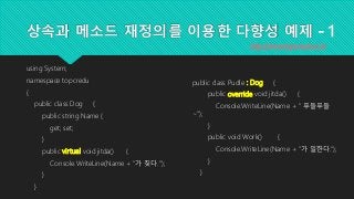 상속과 메소드 재정의를 이용한 다향성 예제 - 1
using System;
namespace topcredu
{
public class Dog {
public string Name {
get; set;
}
public virtual void jitda() {
Console.WriteLine(Name + "가 짖다.");
}
}
http://www.topcreduco.kr
public class Pudle : Dog {
public override void jitda() {
Console.WriteLine(Name + " 푸들푸들
~");
}
public void Work() {
Console.WriteLine(Name + "가 일한다.");
}
}
 