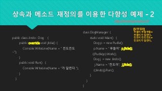 상속과 메소드 재정의를 이용한 다향성 예제 - 2
public class Jindo : Dog {
public override void jitda() {
Console.WriteLine(Name + " 진도진도
~");
}
public void Run() {
Console.WriteLine(Name + "가 달린다.");
}
}
http://www.topcreduco.kr
class DogManager {
static void Main() {
Dog p = new Pudle();
p.Name = "푸들이"; p.jitda();
((Pudle)p).Work();
Dog j = new Jindo();
j.Name = "진도이"; j.jitda();
((Jindo)j).Run();
}
}
}
[실행결과]
푸들이 푸들푸들~
푸들이가 일한다.
진도이 진도진도~
진도이가 달린다.
 