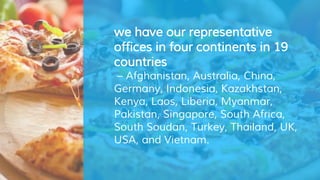 we have our representative
offices in four continents in 19
countries
– Afghanistan, Australia, China,
Germany, Indonesia, Kazakhstan,
Kenya, Laos, Liberia, Myanmar,
Pakistan, Singapore, South Africa,
South Soudan, Turkey, Thailand, UK,
USA, and Vietnam.
 