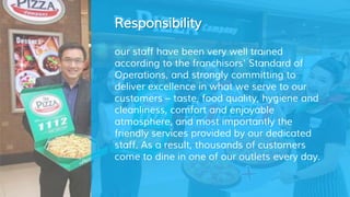 Responsibility
our staff have been very well trained
according to the franchisors' Standard of
Operations, and strongly committing to
deliver excellence in what we serve to our
customers – taste, food quality, hygiene and
cleanliness, comfort and enjoyable
atmosphere, and most importantly the
friendly services provided by our dedicated
staff. As a result, thousands of customers
come to dine in one of our outlets every day.
 