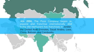 ➜In 2004, The Pizza Company began to
expand and franchise internationally and
today the restaurant has franchises in Jordan,
the United Arab Emirates, Saudi Arabia, Laos,
China, Bahrain and Cambodia.
 