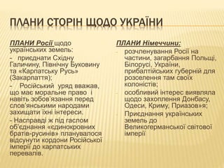 ПЛАНИ СТОРІН ЩОДО УКРАЇНИ
ПЛАНИ Росії щодо
українських земель:
- приєднати Східну
Галичину, Північну Буковину
та «Карпатську Русь»
(Закарпаття);
- Російський уряд вважав,
що має моральне право і
навіть зобов’язання перед
слов’янськими народами
захищати їхні інтереси.
- Насправді ж під гаслом
об’єднання «єдинокровних
братів-русинів» планувалося
відсунути кордони Російської
імперії до карпатських
перевалів.
ПЛАНИ Німеччини:
- розчленування Росії на
частини, загарбання Польщі,
Білорусі, України,
прибалтійських губерній для
розселення там своїх
колоністів;
- особливий інтерес виявляла
щодо захоплення Донбасу,
Одеси, Криму, Приазов»я;
- Приєднання українських
земель до
Великогерманської світової
імперії
 
