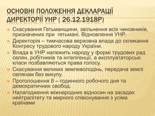 ОСНОВНІ ПОЛОЖЕННЯ ДЕКЛАРАЦІЇ
ДИРЕКТОРІЇ УНР ( 26.12.1918Р)
 Скасування Гетьманщини, звільнення всіх чиновників,
призначених при гетьмані. Відновлення УНР.
 Директорія – тимчасова верховна влада до скликання
Конгресу трудового народу України.
 Влада в УНР належить народу у формі трудових рад
селян, робітників та інтелігенції, а експлуататорські
класи позбавляються права голосу.
 Скасування великих землеволодінь, передача землі
селянам без викупу.
 Проголошення 8 – годинного робочого дня та
демократичних свобод.
 Налагодження міжнародних відносин на засадах
нейтралітету та мирного співіснування з усіма
країнами
 