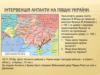 ІНТЕРВЕНЦІЯ АНТАНТИ НА ПІВДНІ УКРАЇНИ.
Прочитайте уривок листа
маршал Ф.Фоша до прем»єр –
міністра Франції Ж.Клемансо (
с.192 ) та уривок з відповіді
прдеставників Франції та
Англіїт на пропозицію
гетьманського уряду ( с. 192 )
і визначте:
1. Чому долю України
вирішували країни
Антанти?
2. Яким вони бачили
майбутнє України?
16.11.1918р. флот Антанти увійшов у Чорне море і висадив війська – в Одесі (
45тис.), в Криму ( 10 тис.)
За згодою Антанти у Криму було створено Військовий уряд Півдня Росії на чолі з
Денікіним.
 