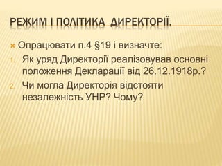 РЕЖИМ І ПОЛІТИКА ДИРЕКТОРІЇ.
 Опрацювати п.4 §19 і визначте:
1. Як уряд Директорії реалізовував основні
положення Декларації від 26.12.1918р.?
2. Чи могла Директорія відстояти
незалежність УНР? Чому?
 