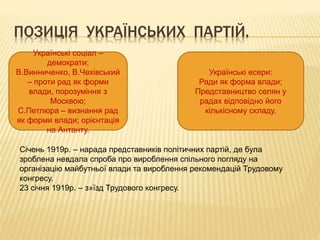ПОЗИЦІЯ УКРАЇНСЬКИХ ПАРТІЙ.
Українські соціал –
демократи:
В.Винниченко, В.Чехівський
– проти рад як форми
влади, порозуміння з
Москвою;
С.Петлюра – визнання рад
як форми влади; орієнтація
на Антанту.
Українські есери:
Ради як форма влади;
Представництво селян у
радах відповідно його
кількісному складу.
Січень 1919р. – нарада представників політичних партій, де була
зроблена невдала спроба про вироблення спільного погляду на
організацію майбутньої влади та вироблення рекомендацій Трудовому
конгресу.
23 січня 1919р. – з»їзд Трудового конгресу.
 