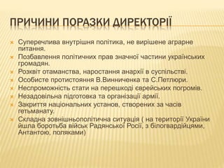 ПРИЧИНИ ПОРАЗКИ ДИРЕКТОРІЇ
 Суперечлива внутрішня політика, не вирішене аграрне
питання.
 Позбавлення політичних прав значної частини українських
громадян.
 Розквіт отаманства, наростання анархії в суспільстві.
 Особисте протистояння В.Винниченка та С.Петлюри.
 Неспроможність стати на перешкоді єврейських погромів.
 Незадовільна підготовка та організації армії.
 Закриття національних установ, створених за часів
гетьманату.
 Складна зовнішньополітична ситуація ( на території України
йшла боротьба військ Радянської Росії, з білогвардійцями,
Антантою, поляками)
 