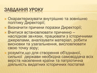 ЗАВДАННЯ УРОКУ
 Охарактеризувати внутрішню та зовнішню
політику Директорії;
 Визначити причини поразки Директорії;
 Вчитися встановлювати причинно –
наслідкові зв»язки, працювати з історичними
джерелами, аналізувати матеріал, робити
висновки та узагальнення, висловлювати
свою точку зору;
 розуміти,що для створення об'єднаної,
сильної держави необхідна самовіддача всіх
верств населення країни та патріотична
діяльність видатних історичних постатей
 