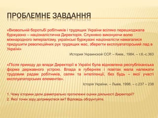 ПРОБЛЕМНЕ ЗАВДАННЯ
«Визвольній боротьбі робітників і трудящих України всіляко перешкоджала
буржуазно – націоналістична Директорія. Слухняно виконуючи волю
міжнародного імперіалізму, українські буржуазні націоналісти намагалися
придушити революційних рух трудящих мас, зберегти експлуататорський лад в
Україні»
История Украинской ССР. – Киев., 1984. – т.6.-с.363
«Після приходу до влади Директорії в Україні була відновлена республіканська
форма державного устрою. Влада в губерніях і повітах мала належати
трудовим радам робітників, селян та інтелігенції, без будь – якої участі
експлуататорських елементів».
Історія України. – Львів, 1998. – с.237 – 238
1. Чому історики дали діаметрально протилежні оцінки діяльності Директорії?
2. Якої точки зору дотримуєтеся ви? Відповідь обгрунтуйте.
 
