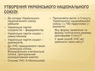 УТВОРЕННЯ УКРАЇНСЬКОГО НАЦІОНАЛЬНОГО
СОЮЗУ.
 До складу Українського
національного союзу
увійшли:
 Українська партія
соціалістів – федералістів;
 Українська партія соціал –
самостійників;
 Українська партія соціал –
демократів.
 До УНС приєдналися також
Селянська спілка,
Всеукраїнська учительська
спілка, Центральний
кооперативний комітет.
 Очолив УНС А.Нікольський.
 Прочитайте витяг із Статуту
Українського національного
союзу ( с.190 підручника ) і
визначте:
1. Яку форму правління та
форму політичного режиму
декларував Статут?
2. У який спосіб УНС міг
здійснити свою мету?
 