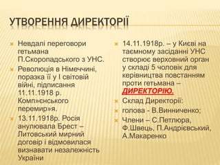 УТВОРЕННЯ ДИРЕКТОРІЇ
 Невдалі переговори
гетьмана
П.Скоропадського з УНС.
 Революція в Німеччині,
поразка її у І світовій
війні, підписання
11.11.1918 р.
Комп»єнського
перемир»я.
 13.11.1918р. Росія
анулювала Брест –
Литовський мирний
договір і відмовилася
визнавати незалежність
України
 14.11.1918р. – у Києві на
таємному засіданні УНС
створює верховний орган
у складі 5 чоловік для
керівництва повстанням
проти гетьмана –
ДИРЕКТОРІЮ.
 Склад Директорії:
 голова - В.Винниченко;
 Члени – С.Петлюра,
Ф.Швець, П.Андрієвський,
А.Макаренко
 