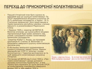 ПЕРЕХІД ДО ПРИСКОРЕНОЇ КОЛЕКТИВІЗАЦІЇ
 Перший п'ятирічний план було оцінено як
важливий крок до суцільної колективізації. По
СРСР передбачалося об'єднати в колгоспи 18-
20 % селянських господарств, в Україні - 30 %.
Сталінське керівництво і його представники в
Україні визначили республіці сумнівну «пальму
першості» в розселянюванні Радянського
Союзу.
 1 березня 1928 р. секретар ЦК ВКП(б) В.
Молотов оголосив, що оцінка роботи місцевих
парторганізацій буде прямо залежати «від
успіхів у розширенні посівів і колективізації
селянських господарств».
 Секретар КП(б)У С. Косіор, що підтримав
пропозицію Й. Сталіна, В. Молотова і Л.
Кагановича завершити суцільну колективізацію
протягом року.
 В обстановці загального одурманювання
лунали й поодинокі тверезі голоси. Нарком
землеробства УСРР О. Шліхтер і голова
Колгоспцентру І. Гаврилов висловилися за те,
щоб завершити колективізацію наприкінці
п'ятирічки.
 Постанова ЦК ВКП(б) від 5 січня 1930 р. «Про
темпи колективізації і заходи допомоги
держави колгоспному будівництву», в якій
Україну було віднесено до групи регіонів СРСР,
де колективізацію планувалося завершити
восени 1931 р. або навесні 1932 р.
 