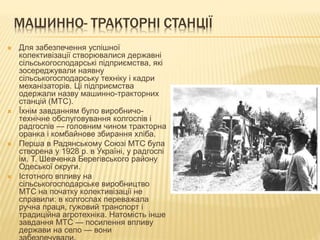 МАШИННО- ТРАКТОРНІ СТАНЦІЇ
 Для забезпечення успішної
колективізації створювалися державні
сільськогосподарські підприємства, які
зосереджували наявну
сільськогосподарську техніку і кадри
механізаторів. Ці підприємства
одержали назву машинно-тракторних
станцій (МТС).
 Їхнім завданням було виробничо-
технічне обслуговування колгоспів і
радгоспів — головним чином тракторна
оранка і комбайнове збирання хліба.
 Перша в Радянському Союзі МТС була
створена у 1928 р. в Україні, у радгоспі
ім. Т. Шевченка Берегівського району
Одеської округи.
 Істотного впливу на
сільськогосподарське виробництво
МТС на початку колективізації не
справили: в колгоспах переважала
ручна праця, гужовий транспорт і
традиційна агротехніка. Натомість інше
завдання МТС — посилення впливу
держави на село — вони
 