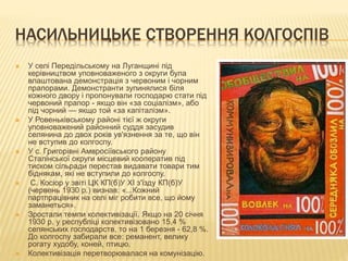 НАСИЛЬНИЦЬКЕ СТВОРЕННЯ КОЛГОСПІВ
 У селі Передільському на Луганщині під
керівництвом уповноваженого з округи була
влаштована демонстрація з червоним і чорним
прапорами. Демонстранти зупинялися біля
кожного двору і пропонували господарю стати під
червоний прапор - якщо він «за соціалізм», або
під чорний — якщо той «за капіталізм».
 У Ровеньківському районі тієї ж округи
уповноважений районний суддя засудив
селянина до двох років ув'язнення за те, що він
не вступив до колгоспу.
 У с. Григорівні Амвросіївського району
Сталінської округи місцевий кооператив під
тиском сільради перестав видавати товари тим
біднякам, які не вступили до колгоспу.
 С. Косіор у звіті ЦК КП(б)У XI з'їзду КП(б)У
(червень 1930 р.) визнав: «...Кожний
партпрацівник на селі міг робити все, що йому
заманеться».
 Зростали темпи колективізації. Якщо на 20 січня
1930 р. у республіці колективізовано 15,4 %
селянських господарств, то на 1 березня - 62,8 %.
До колгоспу забирали все: реманент, велику
рогату худобу, коней, птицю.
 Колективізація перетворювалася на комунізацію.
 