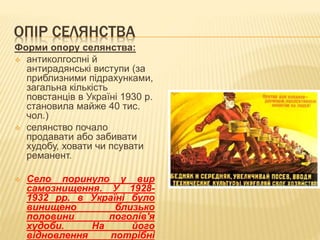 ОПІР СЕЛЯНСТВА
Форми опору селянства:
 антиколгоспні й
антирадянські виступи (за
приблизними підрахунками,
загальна кількість
повстанців в Україні 1930 р.
становила майже 40 тис.
чол.)
 селянство почало
продавати або забивати
худобу, ховати чи псувати
реманент.
 Село поринуло у вир
самознищення. У 1928-
1932 рр. в Україні було
винищено близько
половини поголів'я
худоби. На його
відновлення потрібні
 