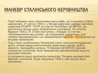 МАНЕВР СТАЛІНСЬКОГО КЕРІВНИЦТВА
 Події набували таких загрозливих масштабів, що ігнорувати їх було
неможливо. 21 лютого 1930 р. у Москві відбулася нарада партійних
керівників РСФРР і УСРР за участю Політбюро ЦК ВКП(б), що
розглянула заходи щодо виправлення становища. На початку
березня 1930 р. Й. Сталін виступив у «Правді» зі статтею
«Запаморочення від успіхів», де засуджував «перегини». Але
головна відповідальність за «викривлення партлінії» покладалася на
місцеве керівництво.
 Тоді ж було опубліковано Примірний статут сільськогосподарської
артілі, котрий давав колгоспникам право мати корову, дрібну
живність, присадибну ділянку. 14 березня ЦК ВКП(б) ухвалив
спеціальну постанову, якою зажадав від парторганізацій усунути
допущені помилки.
 Ці документи дещо заспокоїли селянство. Почався масовий його
відплив з колгоспів. Лише наприкінці 1930 р. цей процес було
припинено.
 