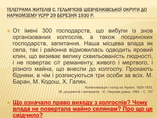 ТЕЛЕГРАМА ЖИТЕЛІВ С. ГЕЛЬМ'ЯЗІВ ШЕВЧЕНКІВСЬКОЇ ОКРУГИ ДО
НАРКОМЗЕМУ УСРР 29 БЕРЕЗНЯ 1930 Р.
 От імені 300 господарств, що вибули із знов
організованих колгоспів, а також поодиноких
господарств, запитання. Наша місцева влада як
села, так і районна відмовилась одводить яровий
клин, що визиває велику схвильованість людності,
і не повертає с/г реманенту, живого і мертвого, і
різного майна, що внесли до колгоспу. Прохають
бідняки, в чім і розписуються три особи за всіх. М.
Баран, М. Кодош, X. Галян.
Колективізація і голод на Україні. 1929-1933.
3б. документів і матеріалів. - К.: Наукова думка, 1992. - С. 157
 Що означало право виходу з колгоспів? Чому
влада не повертала майно селянам? Про що це
свідчило?
 