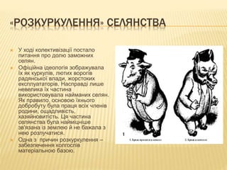 «РОЗКУРКУЛЕННЯ» СЕЛЯНСТВА
 У ході колективізації постало
питання про долю заможних
селян.
 Офіційна ідеологія зображувала
їх як куркулів, лютих ворогів
радянської влади, жорстоких
експлуататорів. Насправді лише
невелика їх частина
використовувала найманих селян.
Як правило, основою їхнього
добробуту була праця всіх членів
родини, ощадливість,
хазяйновитість. Ця частина
селянства була найміцніше
зв'язана із землею й не бажала з
нею розлучатися.
 Одна з причин розкуркулення –
забезпечення колгоспів
матеріальною базою.
 