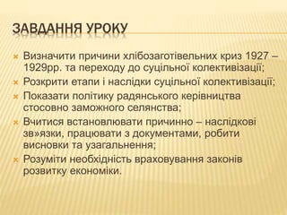 ЗАВДАННЯ УРОКУ
 Визначити причини хлібозаготівельних криз 1927 –
1929рр. та переходу до суцільної колективізації;
 Розкрити етапи і наслідки суцільної колективізації;
 Показати політику радянського керівництва
стосовно заможного селянства;
 Вчитися встановлювати причинно – наслідкові
зв»язки, працювати з документами, робити
висновки та узагальнення;
 Розуміти необхідність враховування законів
розвитку економіки.
 