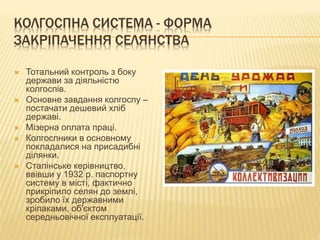 КОЛГОСПНА СИСТЕМА - ФОРМА
ЗАКРІПАЧЕННЯ СЕЛЯНСТВА
 Тотальний контроль з боку
держави за діяльністю
колгоспів.
 Основне завдання колгоспу –
постачати дешевий хліб
державі.
 Мізерна оплата праці.
 Колгоспники в основному
покладалися на присадибні
ділянки.
 Сталінське керівництво,
ввівши у 1932 р. паспортну
систему в місті, фактично
прикріпило селян до землі,
зробило їх державними
кріпаками, об'єктом
середньовічної експлуатації.
 