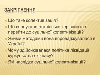 ЗАКРІПЛЕННЯ
 Що таке колективізація?
 Що спонукало сталінське керівництво
перейти до суцільної колективізації?
 Якими методами вона впроваджувалася в
Україні?
 Чому здійснювалася політика ліквідації
куркульства як класу?
 Які наслідки суцільної колективізації?
 