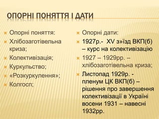 ОПОРНІ ПОНЯТТЯ І ДАТИ
 Опорні поняття:
 Хлібозаготівельна
криза;
 Колективізація;
 Куркульство;
 «Розкуркулення»;
 Колгосп;
 Опорні дати:
 1927р.- XV з»їзд ВКП(б)
– курс на колективізацію
 1927 – 1929рр. –
хлібозаготівельна криза;
 Листопад 1929р. -
пленум ЦК ВКП(б) –
рішення про завершення
колективізації в Україні
восени 1931 – навесні
1932рр.
 