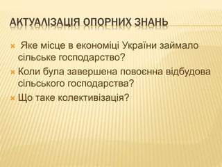 АКТУАЛІЗАЦІЯ ОПОРНИХ ЗНАНЬ
 Яке місце в економіці України займало
сільське господарство?
 Коли була завершена повоєнна відбудова
сільського господарства?
 Що таке колективізація?
 