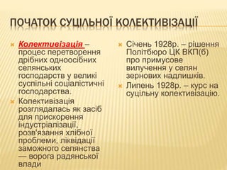 ПОЧАТОК СУЦІЛЬНОЇ КОЛЕКТИВІЗАЦІЇ
 Колективізація –
процес перетворення
дрібних одноосібних
селянських
господарств у великі
суспільні соціалістичні
господарства.
 Колективізація
розглядалась як засіб
для прискорення
індустріалізації,
розв'язання хлібної
проблеми, ліквідації
заможного селянства
— ворога радянської
влади
 Січень 1928р. – рішення
Політбюро ЦК ВКП(б)
про примусове
вилучення у селян
зернових надлишків.
 Липень 1928р. – курс на
суцільну колективізацію.
 