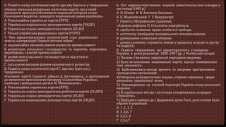 6. Укажіть назву політичної партії, про яку йдеться у твердженні.
«Перша легальна українська політична партія, що у своїй
діяльності прагнула обстоювати соціальні інтереси селян
Галичини й водночас захищати національні права українців».
А Революційна українська партія (РУП)
Б Українська національно-демократична партія (УНДП)
В Українська соціал-демократична партія (УСДП)
Г Русько-українська радикальна партія (РУРП)
7. Чим характеризувався економічний стан українських
земель напередодні Першої світової війни?
А надзвичайно високим рівнем розвитку промисловості
Б розвитком сільського господарства та окремих, переважно
видобувних, галузей промисловості
В розвитком сільського господарства за відсутності
промисловості
Г загальним високим рівнем економічного розвитку
8. Укажіть назву політичної партГі', про яку йдеться у
твердженні:
«Головою партії студенти обрали Д. Антоновича, а програмним
до кументом проголосили брошуру «Самостійна Україна»,
написану громадським діячем М. Міхновським».
А Революційна українська партія (РУП)
Б Українська соціал-демократична робітнича партія (УСДРП)
В Українська соціал-демократична партія (УСДП)
Г Українська національно-демократична партія (УНДП)
6. Хто керував повстанням моряків севастопольської ескадри у
листопаді 1905 p.?
А П. Шмідт В В. Антонов-Овсієнко
Б Б. Жаданівський Г Г. Вакуленчук
7. Укажіть НЕправильне судження:
«Аграрна реформа П. Столипіна передбачала
А здобуття селянами права особистої свободи.
Б остаточну ліквідацію поміщицького землеволодіння.
В руйнування селянської общини.
Г дозвіл селянину отримати землю у приватну власність (хутір
чи відруб)»
8. Укажіть твердження, які характеризують становище
України в роки революції 1905-1907 pp. у Російській імперії.
1) Почали з’являтись українські періодичні видання.
2) Було легалізовано національні партії, відтак пожвавилася
їхня діяльність.
3) Здійснювалися масові арешти та погроми прогресивних
громадських організацій.
4)Заборона демократичних видань, стрімке звуження сфери
вживання української мови.
5) Упровадження на значній території України стану посиленої
охорони.
6) В українських містах і містечках створювались осередки
«Просвіти».
7) Відбулися вибори до І Державної думи Росії, депутатами було
обрано й українців.
А 1 ,2 ,3, 5
В 3 ,5,6, 7
Б 2,3,5, б
Г 1,2,6,7
 