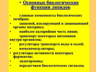 • Основные биологические
функции липидов:
• главные компоненты биологических
мембран;
• запасной, изолирующий и защищающий
органы материал;
• наиболее калорийная часть пищи;
транспорт некоторых витаминов
внутри организма;
• регуляторы транспорта воды и солей;
• иммуномодуляторы;
• регуляторы активности некоторых
ферментов;
• эндогормоны;
• передатчики биологических сигналов.
 