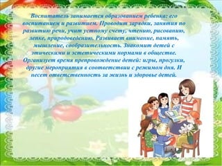 6
Воспитатель занимается образованием ребенка: его
воспитанием и развитием. Проводит зарядки, занятия по
развитию речи, учит устному счету, чтению, рисованию,
лепке, природоведению. Развивает внимание, память,
мышление, сообразительность. Знакомит детей с
этическими и эстетическими нормами в обществе.
Организует время препровождение детей: игры, прогулки,
другие мероприятия в соответствии с режимом дня. И
несет ответственность за жизнь и здоровье детей.
 