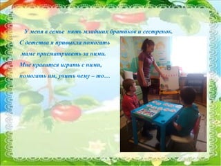 7
У меня в семье пять младших братиков и сестренок.
С детства я привыкла помогать
маме присматривать за ними.
Мне нравится играть с ними,
помогать им, учить чему – то…
 
