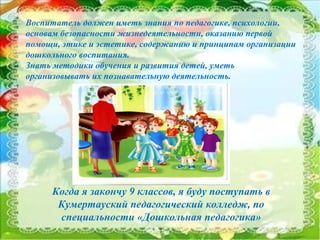 8
Когда я закончу 9 классов, я буду поступать в
Кумертауский педагогический колледж, по
специальности «Дошкольная педагогика»
Воспитатель должен иметь знания по педагогике, психологии,
основам безопасности жизнедеятельности, оказанию первой
помощи, этике и эстетике, содержанию и принципам организации
дошкольного воспитания.
Знать методики обучения и развития детей, уметь
организовывать их познавательную деятельность.
 