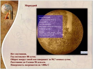 Меркурий
Нет спутников.
Год составляет 88 суток.
Оборот вокруг своей оси совершает за 58,7 земных суток.
Расстояние до Солнца 58 млн.км.
Поверхность нагревается до +400о С
 