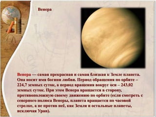 Венера
Венера — самая прекрасная и самая близкая к Земле планета.
Она носит имя богини любви. Период обращения по орбите –
224,7 земных суток, а период вращения вокруг оси – 243,02
земных суток. При этом Венера вращается в сторону,
противоположную своему движению по орбите (если смотреть с
северного полюса Венеры, планета вращается по часовой
стрелке, а не против неё, как Земля и остальные планеты,
исключая Уран).
 