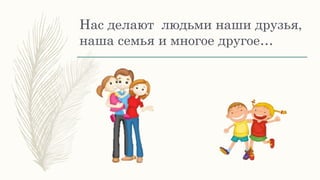 Нас делают людьми наши друзья,
наша семья и многое другое…
 