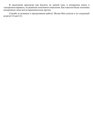 горных лыжах, ныряем с аквалангом или взбираемся на горные вершины. А в
повседневной жизни – лучше пусть его будет поменьше. Пусть стресс работает на вас!
В заключении предлагаю вам буклеты по данной теме, и интересные книги, в
электронном варианте, по развитию позитивного мышления. Как известно более позитивно
настроенные люди всегда привлекательны другим.
Спасибо за активную и продуктивную работу! Желаю Вам успехов и до следующей
встречи! (Слайд 21).
 