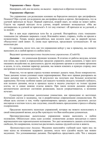 На вдохе улыбнуться максимально широко (улыбка Буратино), на выдохе – губы
сделать трубочкой и выдохнуть воздух со звуками: « У – тю-тю-тю-тю».
Упражнение « Бяка – Бука»
Наморщить лоб, нос на вдохе, на выдохе – вернуться в обратное положение.
Упражнение «Прятки»
Это упражнение для релаксации основано на бородатом анекдоте про дистрофиков.
Помните? Про случай, когда решили два дистрофика играть в прятки. Договорились, что за
удочкой прятаться не будут. Первый спрятался, второй ищет, но никак не может найти.
Спустя час первый выходит из-за удочки, второй начинает возмущаться: «Мы же
договорились за удочкой не прятаться!» А тот ему отвечает: «Я прятался не за удочкой, а
за леской»
Вот и вам надо спрятаться хотя бы за удочкой. Постарайтесь стать тоненьким-
тоненьким (не забываем закрывать глаза). Втягивайте живот, стараясь, чтобы он прилип к
позвоночнику. Теперь можно расслабиться, ваш коллега ищет вас за дверной щелью.
«Распустите» свой живот. О, снова надо прятаться, продолжаем «утоньшаться». И так
несколько раз
Со временем, после того, как эти упражнения войдут у вас в привычку, вы сможете
выполнять их в любой время и в любом месте.
Выделяют противострессовые дыхательные упражнения. (Слайд16).
Дыхание – это уникальная функция человека. В отличие от работы желудка, печени
или почек, мы можем в определенных пределах управлять своим дыханием, и через него
оказывать воздействие на деятельность других внутренних органов и состояние организма
в целом, то есть, изменяя характер дыхания, мы можем изменять в нужную сторону свое
настроение и психическое состояние.
Известно, что во время стресса человек начинает дышать чаще, более поверхностно.
Такое дыхание только усиливает наше перенапряжение. Наш мозг привык реагировать на
такое дыхание как на опасность. В результате мы получаем еще большее количество
адреналина. Поэтому особенно важно для каждого человека овладеть техникой глубокого,
или полного дыхания, когда в процессе вдоха и выдоха участвует не только грудная
клетка, но и самые нижние отделы живота. При таком полном дыхании организм
автоматически достигает состояния релаксации, мысли упорядочиваются, а волнение
исчезает.
Существуют различные дыхательные гимнастики, как пришедшие из восточных
йогических систем и медицины, так и разработанные современными специалистами. Их
общая цель состоит в том, чтобы гармонизировать процесс дыхания, увеличить доступ
кислорода к клеткам тела и, как следствие, способствовать преодолению стресса и общему
оздоровлению.
Предлагаю выполнить несколько упражнений, которые вы можете использовать в
своей повседневной жизни, когда Вы чувствуете что Вам необходимо успокоиться.
Противострессовые дыхательные упражнения можно выполнять в любом
положении. Обязательно лишь одно условие: позвоночник должен находиться в строго
вертикальном или горизонтальном положении. Это дает возможность дышать естественно,
свободно, без напряжения, полностью растягивать мышцы грудной клетки и живота.
 