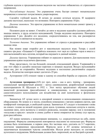 Противострессовое дыхание. Медленно выполняйте глубокий вдох через нос; на
пике вдоха на мгновение задержите дыхание, после чего сделайте выдох как можно
медленнее. Это успокаивающее дыхание. Постарайтесь представить себе. Что с каждым
глубоким вдохом и продолжительным выдохом вы частично избавляетесь от стрессового
напряжения.
Расслабляющее дыхание. Это упражнение очень быстро снимает эмоциональное
напряжение и помогает почувствовать умиротворение.
Сделайте глубокий выдох. В легких не должно остаться воздуха. И задержите
дыхание настолько, насколько это возможно. Повторите упражнение 10 раз.
Дыхание животом. Это простое упражнение из йоги моментально снимет тревогу и
беспокойство.
Положите руки на живот. Считайте до пяти и медленно вдыхайте (должны работать
мышцы живота, а грудь остается неподвижной). Теперь медленно выдохните. Повторите
упражнение 5 раз. Делайте его медленно, сосредоточившись на том, как расширяется
живот на вдохе и сжимается на выдохе.
Толчковое дыхание. Это упражнение избавит от стресса и раздражения и расслабит
мышцы лица.
Как можно шире откройте рот и максимально высуньте язык. Теперь с силой
скажите три раза: «Ххааааах!» Старайтесь извлекать этот звук из глубины горла и вместе с
ним выталкивайте весь негатив, который вы ощущаете в данный момент.
Дыхание дракона. Упражнение избавит от агрессии и тревоги. Для выполнения этого
упражнения нужно подключить фантазию.
Итак, представьте, что вы большой, сильный, огнедышащий дракон. Удерживайте в
уме этот образ и сделайте несколько коротких и мощных выдохов. Воздух выталкивайте
через нос, рот не открывайте. Начните медленно и постепенно увеличивайте скорость
выдоха. Количество повторов может достигать 25 раз.
Аутотренинг (АТ) относят также к одному из способов борьбы со стрессом. (Слайд
17).
Аутогенная тренировка (АТ) (от греч. autos - сам и англ. training - тренировка,
специальный тренировочный режим) - метод самовнушения, разработанный немецким
психотерапевтом И. Шульцем в 1932 г. Этот метод предполагает обучение людей
мышечной релаксации (расслаблению) и самовнушению, в целях последующего
самостоятельного использования для воздействия на своё психическое и физическое
состояние.
Заниматься АТ лучше всего в сенсорной комнате и использованием специального
оборудования. Но можно и в тихом, спокойном помещении с мягким неярким светом, при
комфортной температуре, в свободной одежде. Заниматься АТ следует в положении «лежа
на спине»: голова на низкой подушке, руки вдоль туловища, несколько согнуты в локтях,
ладонями вниз, ноги вытянуты и немного разведены, носками наружу; или в положении
«полулежа в кресле»: затылок и спина удобно и мягко опираются на спинку стул кресла,
руки расслаблены.
АТ нужно начинать с концентрации внимания, т.е. сосредоточиться на себе, своих
ощущениях. Формулы самовнушения повторяются мысленно по несколько раз. Формулы
должны быть позитивными, в первом лице, без частицы «не», состоять из 5-7 коротких,
логически завершенных предложений. Формулы цели в АТ должны начинаться и
 